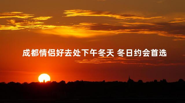 成都情侣好去处下午冬天 冬日约会首选！成都情侣必去的地方